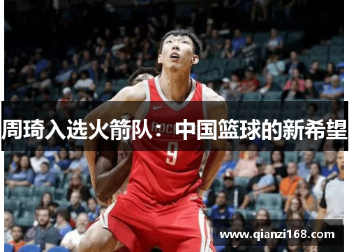 周琦入选火箭队：中国篮球的新希望